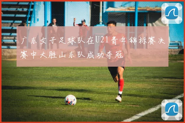 广东女子足球队在U21青年锦标赛决赛中大胜山东队成功夺冠