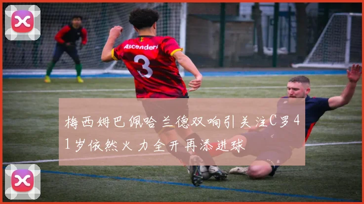 梅西姆巴佩哈兰德双响引关注C罗41岁依然火力全开再添进球