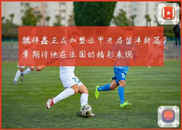 魏祥鑫正式加盟法甲开启留洋新篇章期待他在法国的精彩表现