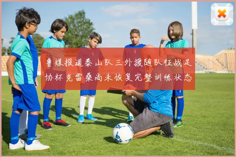 鲁媒报道泰山队三外援随队征战足协杯克雷桑尚未恢复完整训练状态